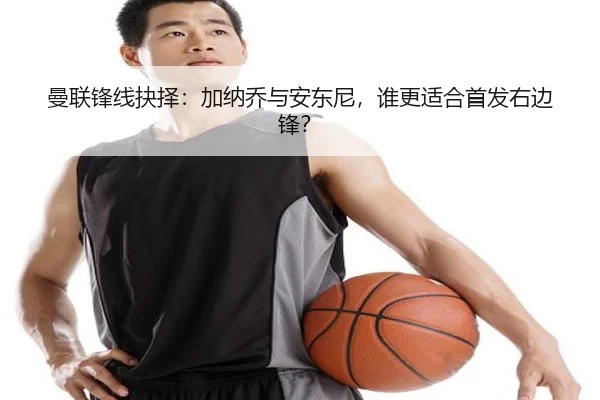 曼联锋线抉择：加纳乔与安东尼，谁更适合首发右边锋？